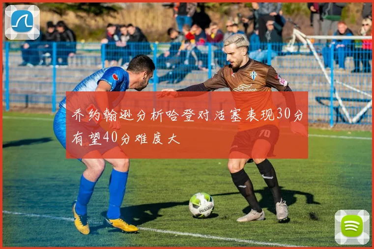 乔约翰逊分析哈登对活塞表现30分有望40分难度大