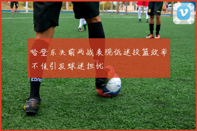 哈登东决前两战表现低迷投篮效率不佳引发球迷担忧