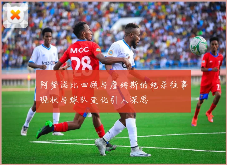 阿努诺比回顾与詹姆斯的绝杀往事现状与球队变化引人深思