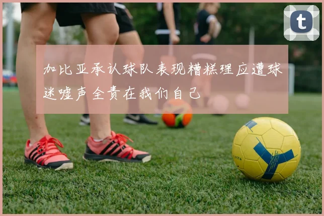 加比亚承认球队表现糟糕理应遭球迷嘘声全责在我们自己