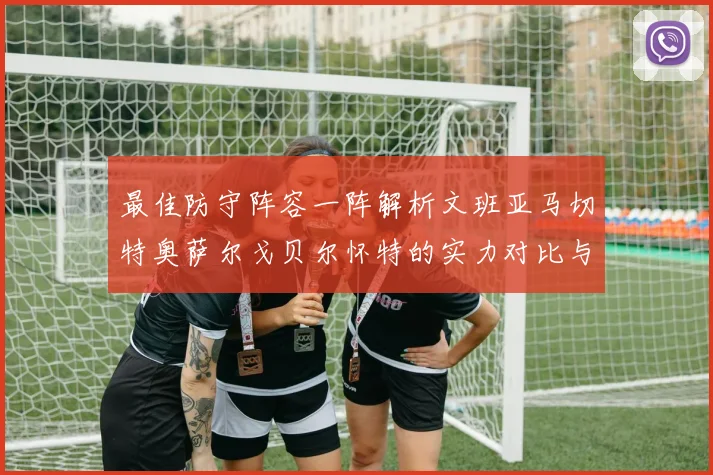最佳防守阵容一阵解析文班亚马切特奥萨尔戈贝尔怀特的实力对比与展望