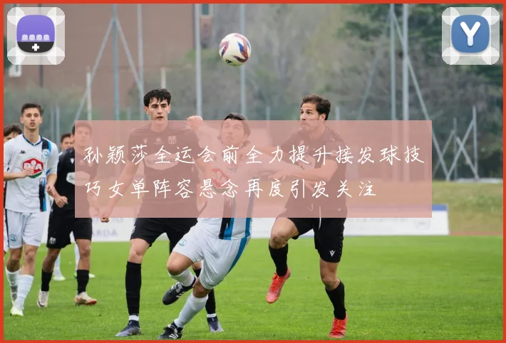 孙颖莎全运会前全力提升接发球技巧女单阵容悬念再度引发关注