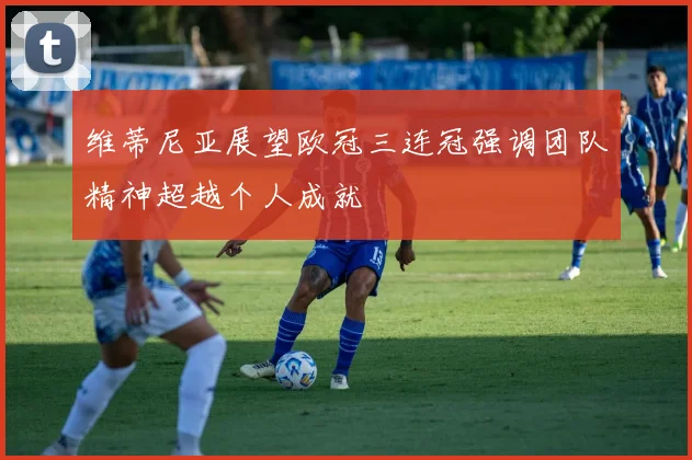维蒂尼亚展望欧冠三连冠强调团队精神超越个人成就