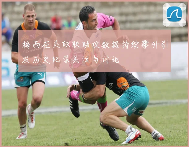 梅西在美职联助攻数据持续攀升引发历史纪录关注与讨论