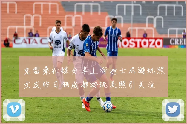 克雷桑社媒分享上海迪士尼游玩照女友昨日晒成都游玩美照引关注
