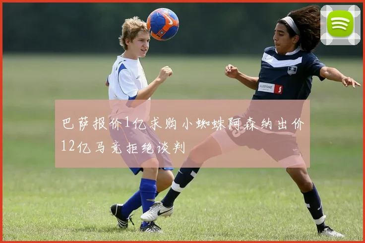 巴萨报价1亿求购小蜘蛛阿森纳出价12亿马竞拒绝谈判